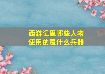 西游记里哪些人物使用的是什么兵器