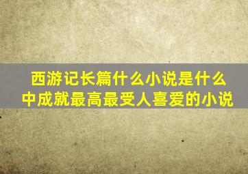 西游记长篇什么小说是什么中成就最高最受人喜爱的小说