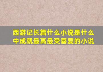 西游记长篇什么小说是什么中成就最高最受喜爱的小说