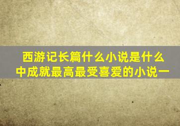 西游记长篇什么小说是什么中成就最高最受喜爱的小说一