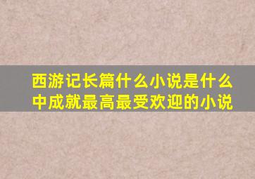 西游记长篇什么小说是什么中成就最高最受欢迎的小说