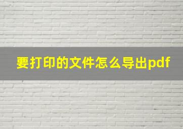 要打印的文件怎么导出pdf