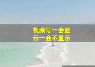 视频号一会显示一会不显示