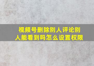 视频号删除别人评论别人能看到吗怎么设置权限