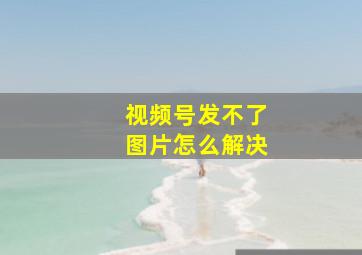 视频号发不了图片怎么解决