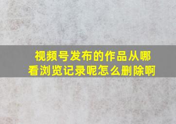 视频号发布的作品从哪看浏览记录呢怎么删除啊