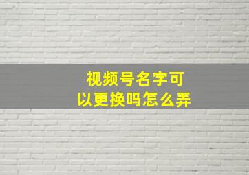 视频号名字可以更换吗怎么弄