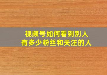 视频号如何看到别人有多少粉丝和关注的人