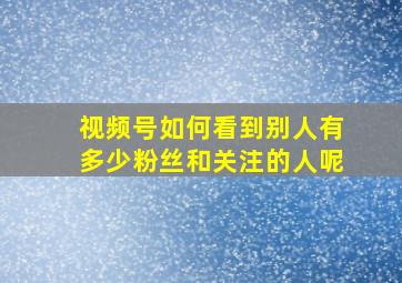 视频号如何看到别人有多少粉丝和关注的人呢