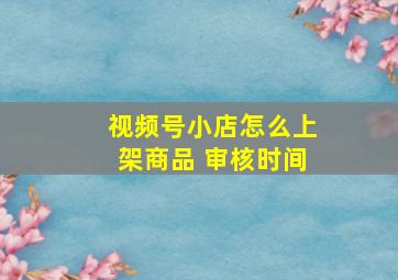 视频号小店怎么上架商品 审核时间