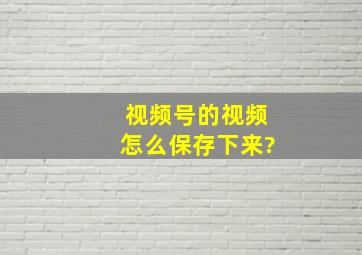 视频号的视频怎么保存下来?