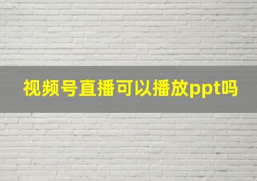 视频号直播可以播放ppt吗