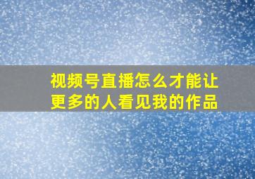 视频号直播怎么才能让更多的人看见我的作品