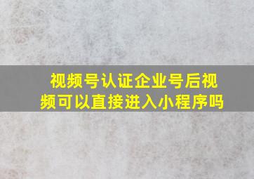 视频号认证企业号后视频可以直接进入小程序吗