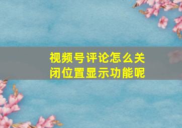 视频号评论怎么关闭位置显示功能呢