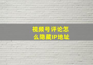 视频号评论怎么隐藏IP地址