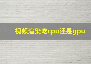 视频渲染吃cpu还是gpu