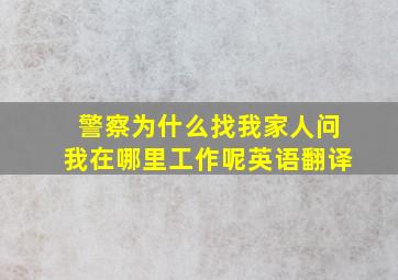 警察为什么找我家人问我在哪里工作呢英语翻译