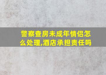 警察查房未成年情侣怎么处理,酒店承担责任吗