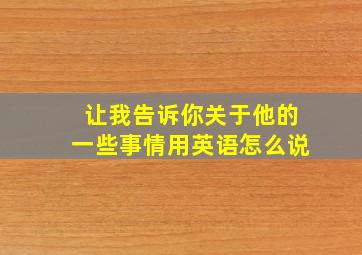 让我告诉你关于他的一些事情用英语怎么说