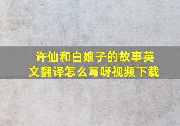 许仙和白娘子的故事英文翻译怎么写呀视频下载