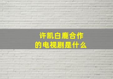 许凯白鹿合作的电视剧是什么