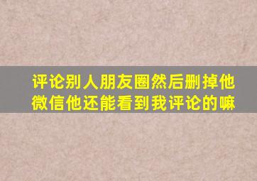 评论别人朋友圈然后删掉他微信他还能看到我评论的嘛