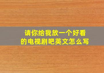 请你给我放一个好看的电视剧吧英文怎么写