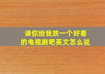 请你给我放一个好看的电视剧吧英文怎么说