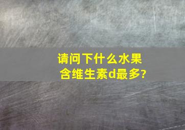 请问下什么水果含维生素d最多?