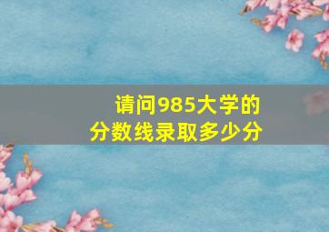 请问985大学的分数线录取多少分