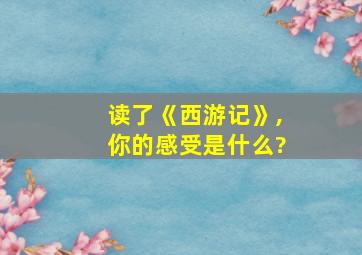 读了《西游记》,你的感受是什么?