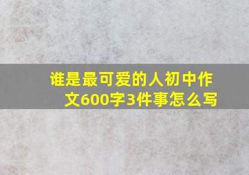 谁是最可爱的人初中作文600字3件事怎么写