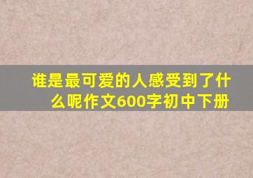 谁是最可爱的人感受到了什么呢作文600字初中下册