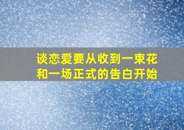 谈恋爱要从收到一束花和一场正式的告白开始