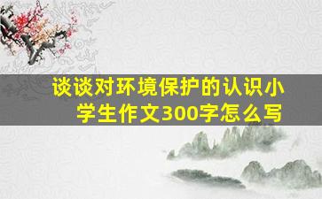 谈谈对环境保护的认识小学生作文300字怎么写