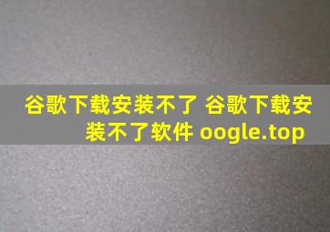 谷歌下载安装不了 谷歌下载安装不了软件 oogle.top