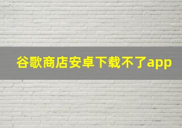 谷歌商店安卓下载不了app