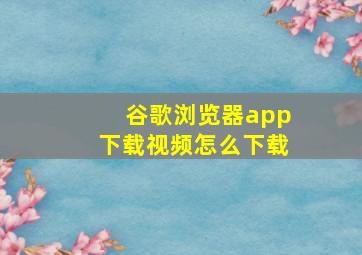 谷歌浏览器app下载视频怎么下载