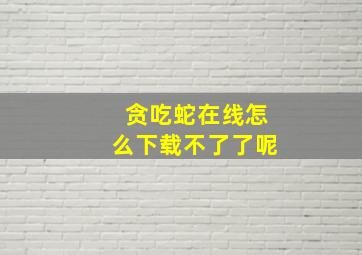 贪吃蛇在线怎么下载不了了呢