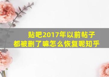 贴吧2017年以前帖子都被删了嘛怎么恢复呢知乎