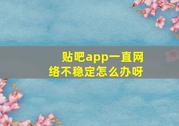 贴吧app一直网络不稳定怎么办呀