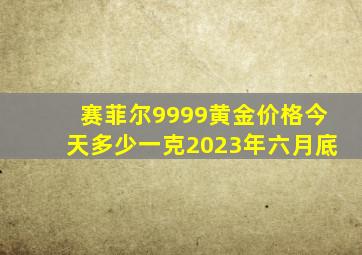 赛菲尔9999黄金价格今天多少一克2023年六月底