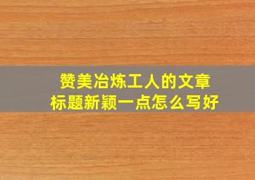 赞美冶炼工人的文章标题新颖一点怎么写好