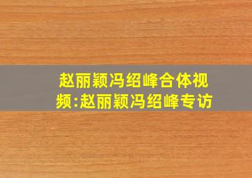 赵丽颖冯绍峰合体视频:赵丽颖冯绍峰专访