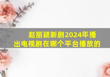 赵丽颖新剧2024年播出电视剧在哪个平台播放的