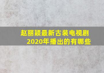 赵丽颖最新古装电视剧2020年播出的有哪些