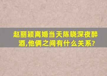 赵丽颖离婚当天陈晓深夜醉酒,他俩之间有什么关系?