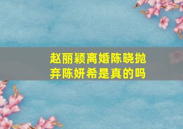 赵丽颖离婚陈晓抛弃陈妍希是真的吗