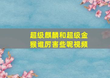 超级麒麟和超级金猴谁厉害些呢视频